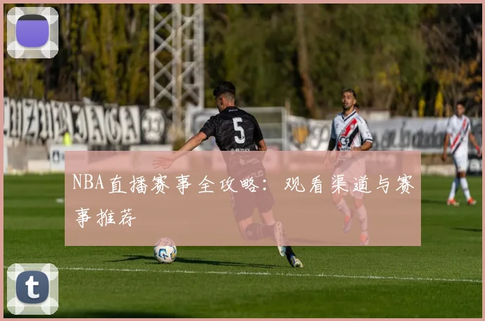 NBA直播赛事全攻略：观看渠道与赛事推荐