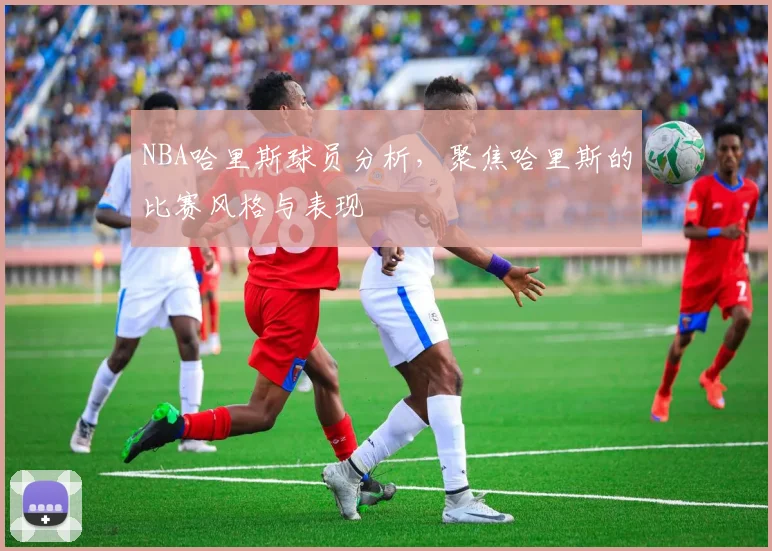 NBA哈里斯球员分析，聚焦哈里斯的比赛风格与表现