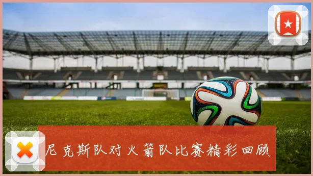 尼克斯队对火箭队比赛精彩回顾