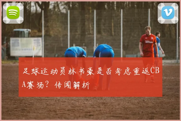 足球运动员林书豪是否考虑重返CBA赛场？传闻解析